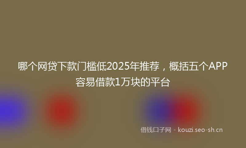 哪个网贷下款门槛低2025年推荐，概括五个APP容易借款1万块的平台