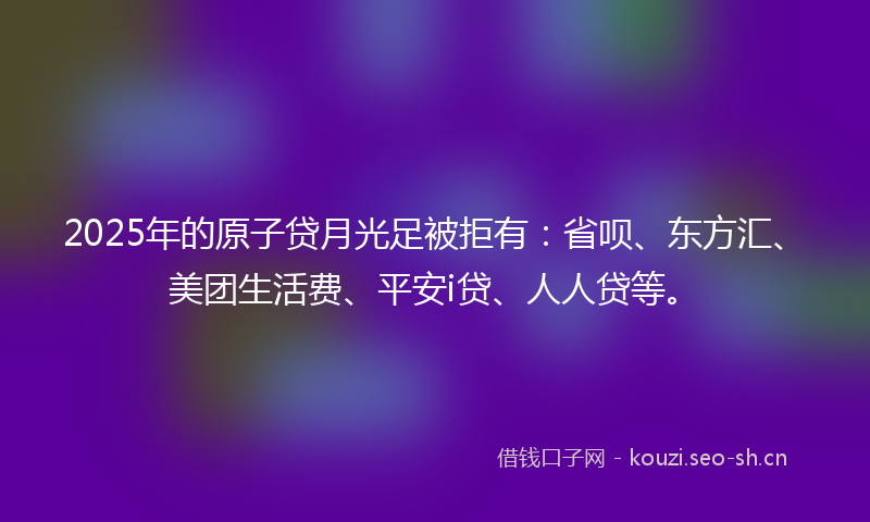 2025年的原子贷月光足被拒有：省呗、东方汇、美团生活费、平安i贷、人人贷等。