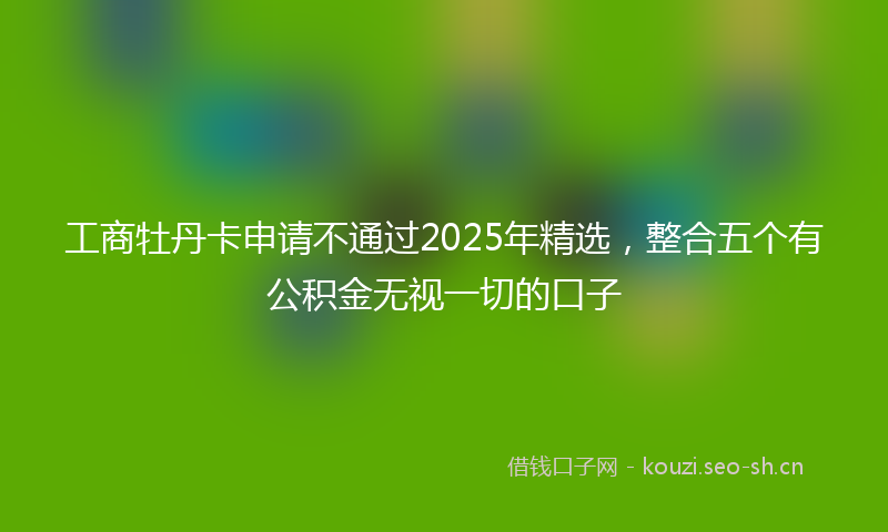 工商牡丹卡申请不通过2025年精选，整合五个有公积金无视一切的口子