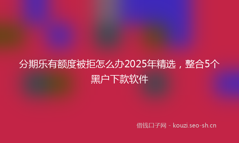分期乐有额度被拒怎么办2025年精选,整合5个黑户下款软件