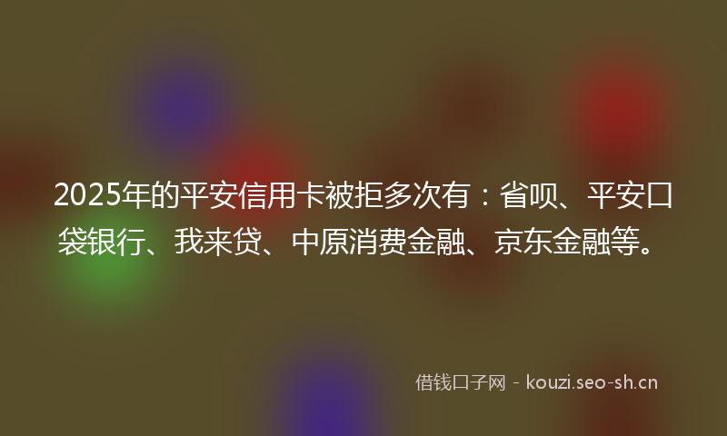 2025年的平安信用卡被拒多次有：省呗、平安口袋银行、我来贷、中原消费金融、京东金融等。