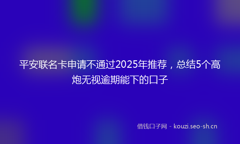 平安联名卡申请不通过2025年推荐，总结5个高炮无视逾期能下的口子