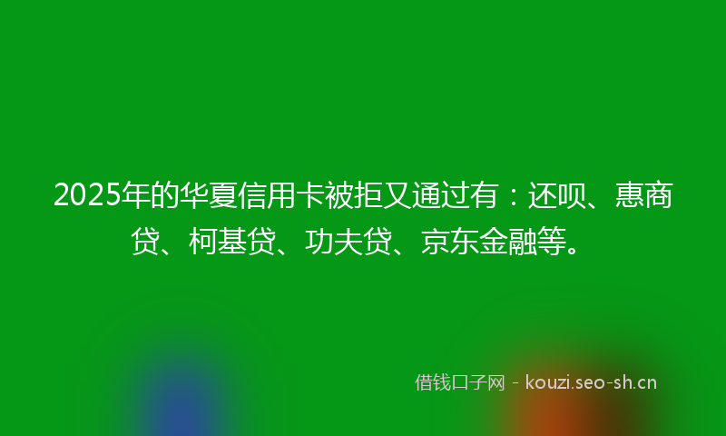 2025年的华夏信用卡被拒又通过有：还呗、惠商贷、柯基贷、功夫贷、京东金融等。