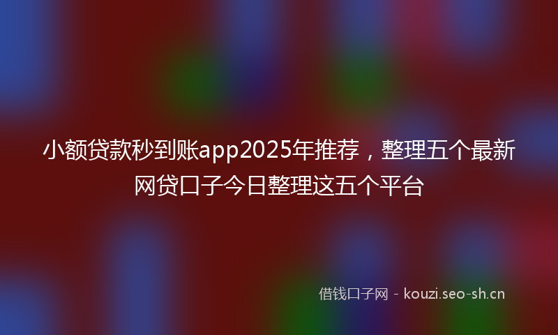 小额贷款秒到账app2025年推荐，整理五个最新网贷口子今日整理这五个平台