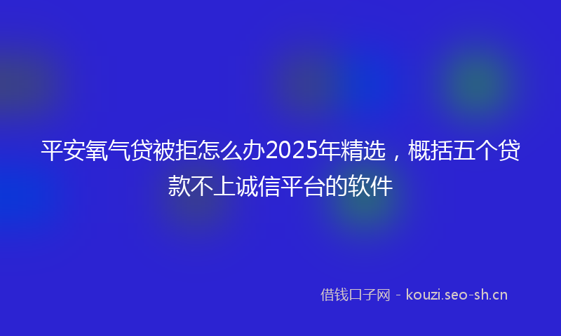 平安氧气贷被拒怎么办2025年精选，概括五个贷款不上诚信平台的软件