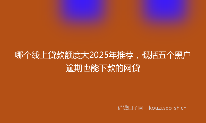 哪个线上贷款额度大2025年推荐，概括五个黑户逾期也能下款的网贷