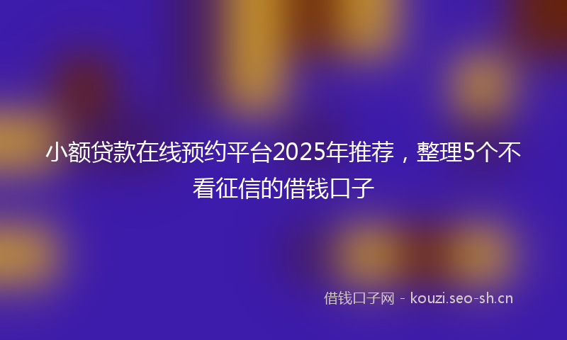 小额贷款在线预约平台2025年推荐，整理5个不看征信的借钱口子