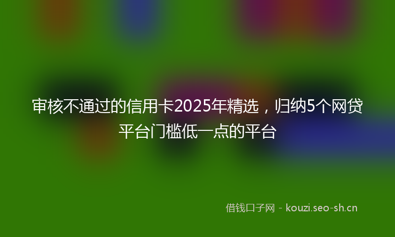 审核不通过的信用卡2025年精选,归纳5个网贷平台门槛低一点的平台