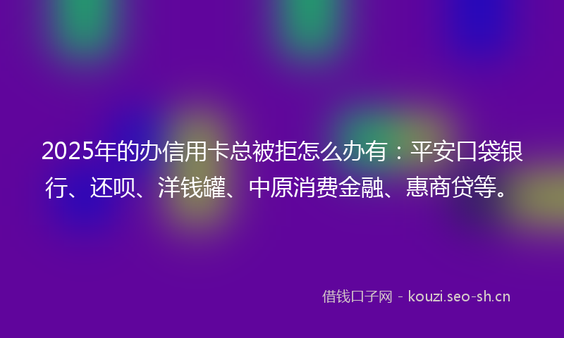2025年的办信用卡总被拒怎么办有:平安口袋银行、还呗、洋钱罐、中原消费金融、惠商贷等。