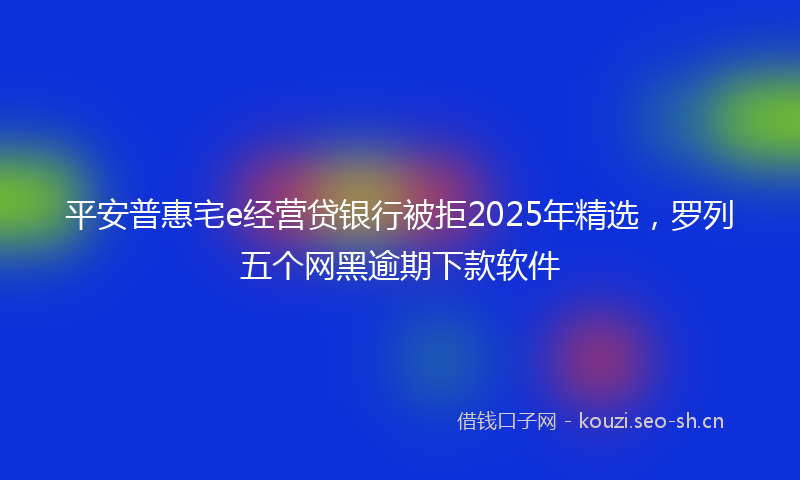 平安普惠宅e经营贷银行被拒2025年精选，罗列五个网黑逾期下款软件