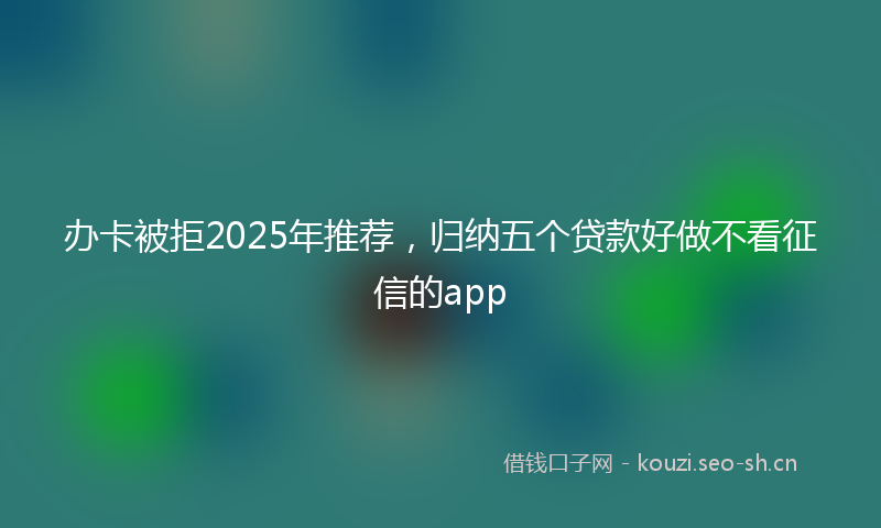 办卡被拒2025年推荐，归纳五个贷款好做不看征信的app