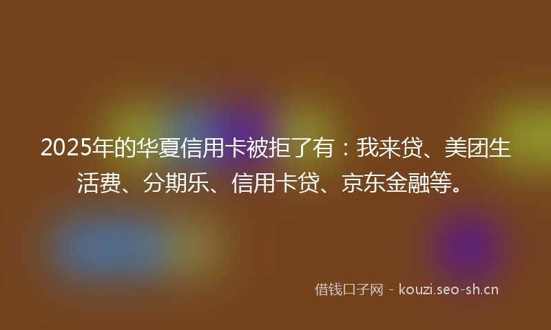 2025年的华夏信用卡被拒了有：我来贷、美团生活费、分期乐、信用卡贷、京东金融等。