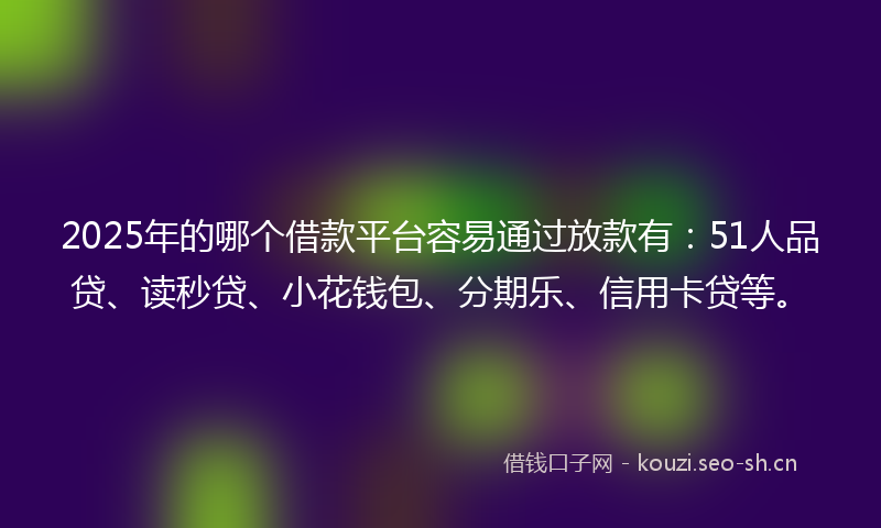 2025年的哪个借款平台容易通过放款有：51人品贷、读秒贷、小花钱包、分期乐、信用卡贷等。