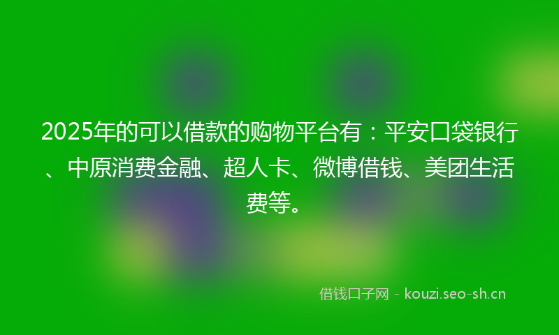 2025年的可以借款的购物平台有：平安口袋银行、中原消费金融、超人卡、微博借钱、美团生活费等。