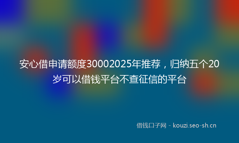 安心借申请额度30002025年推荐，归纳五个20岁可以借钱平台不查征信的平台