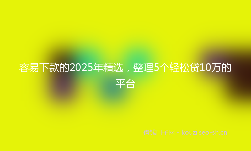 容易下款的2025年精选，整理5个轻松贷10万的平台