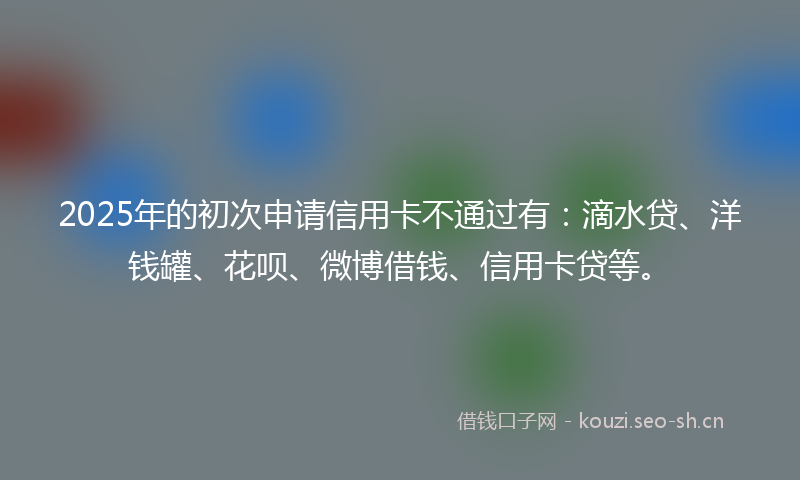 2025年的初次申请信用卡不通过有:滴水贷、洋钱罐、花呗、微博借钱、信用卡贷等。
