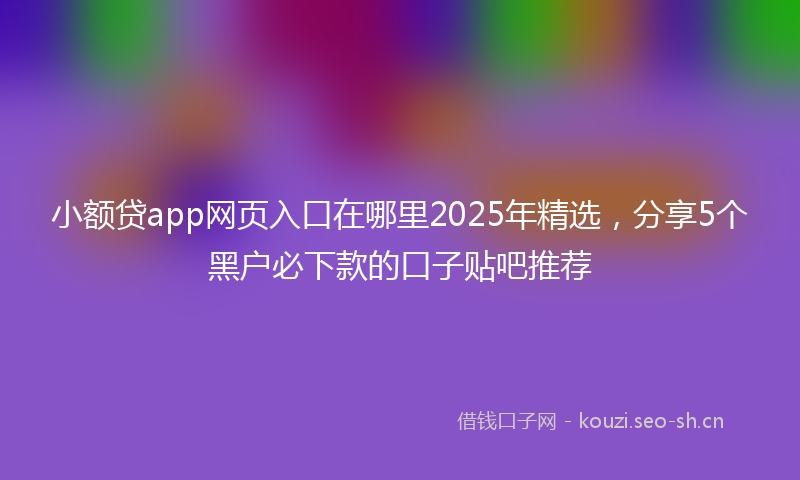 小额贷app网页入口在哪里2025年精选，分享5个黑户必下款的口子贴吧推荐