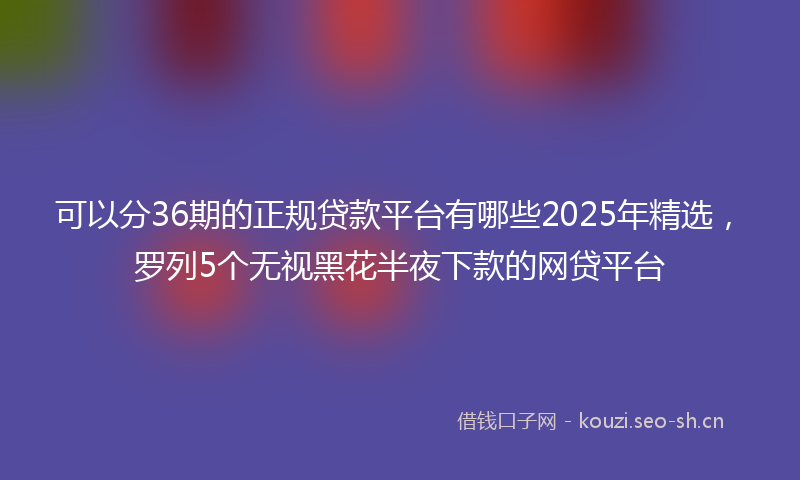 可以分36期的正规贷款平台有哪些2025年精选，罗列5个无视黑花半夜下款的网贷平台