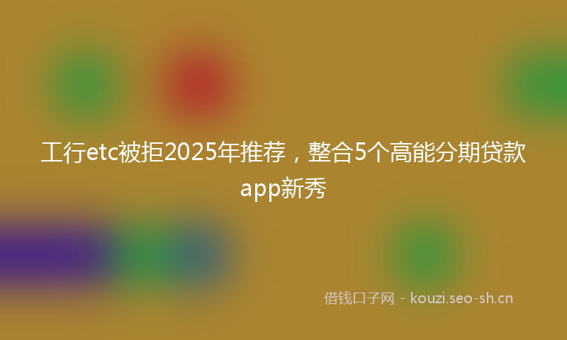 工行etc被拒2025年推荐，整合5个高能分期贷款app新秀