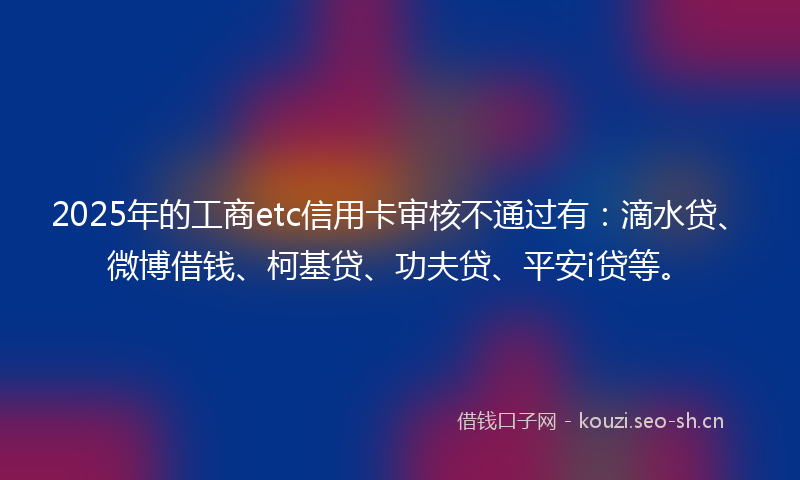 2025年的工商etc信用卡审核不通过有：滴水贷、微博借钱、柯基贷、功夫贷、平安i贷等。