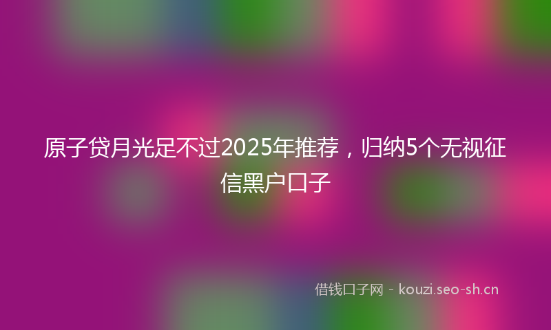 原子贷月光足不过2025年推荐，归纳5个无视征信黑户口子