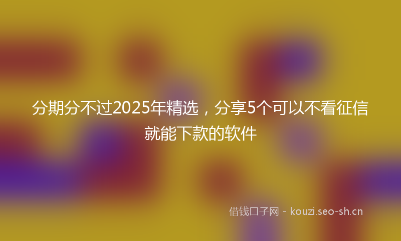 分期分不过2025年精选，分享5个可以不看征信就能下款的软件