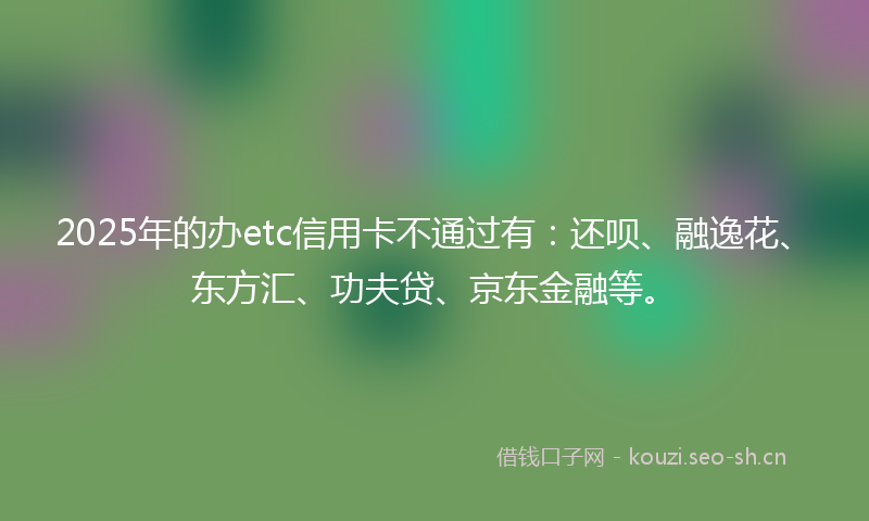 2025年的办etc信用卡不通过有：还呗、融逸花、东方汇、功夫贷、京东金融等。