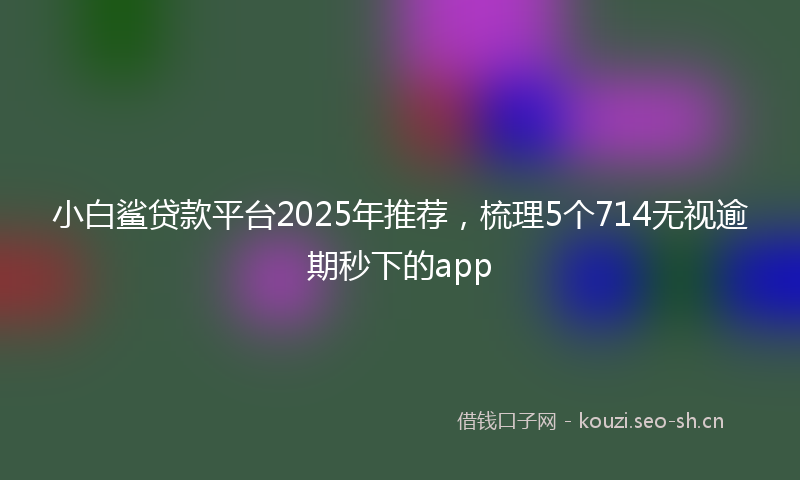 小白鲨贷款平台2025年推荐，梳理5个714无视逾期秒下的app