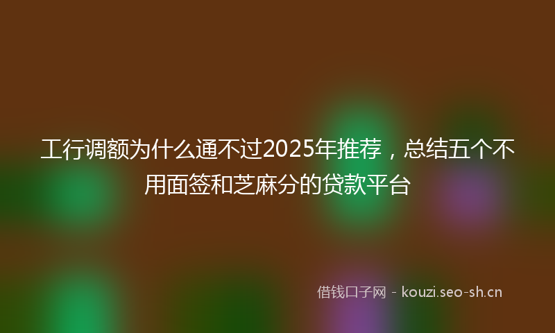 工行调额为什么通不过2025年推荐，总结五个不用面签和芝麻分的贷款平台