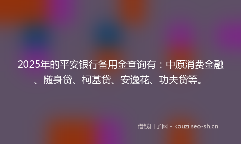 2025年的平安银行备用金查询有：中原消费金融、随身贷、柯基贷、安逸花、功夫贷等。