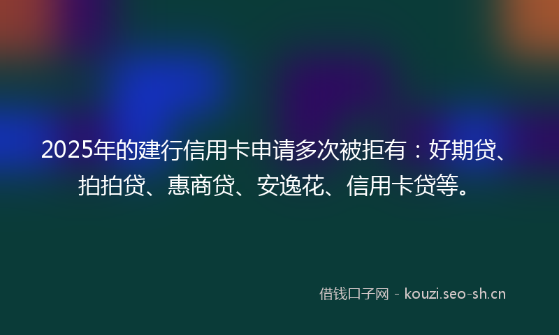 2025年的建行信用卡申请多次被拒有：好期贷、拍拍贷、惠商贷、安逸花、信用卡贷等。