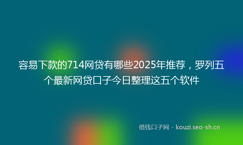 容易下款的714网贷有哪些2025年推荐，罗列五个最新网贷口子今日整理这五个软件