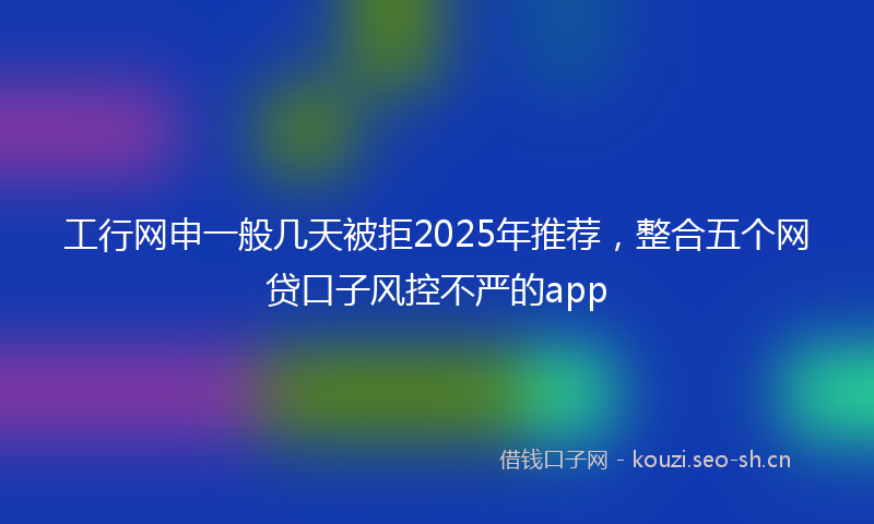工行网申一般几天被拒2025年推荐，整合五个网贷口子风控不严的app