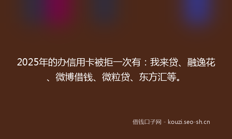 2025年的办信用卡被拒一次有：我来贷、融逸花、微博借钱、微粒贷、东方汇等。