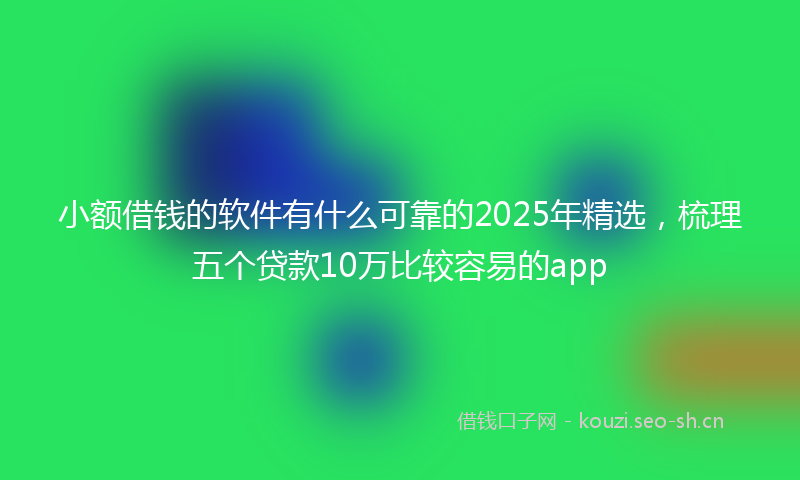 小额借钱的软件有什么可靠的2025年精选,梳理五个贷款10万比较容易的app