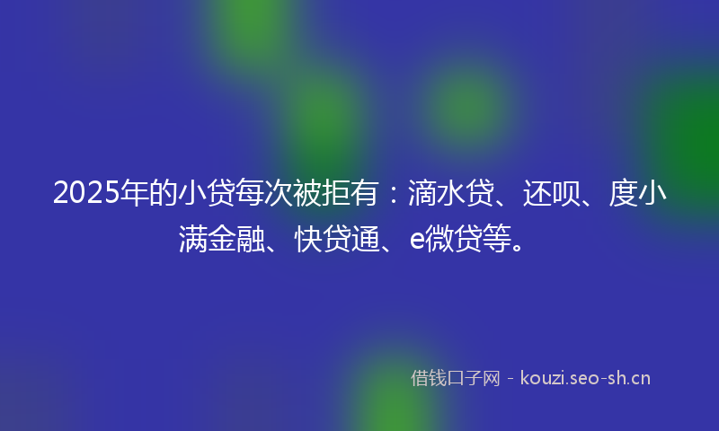 2025年的小贷每次被拒有：滴水贷、还呗、度小满金融、快贷通、e微贷等。