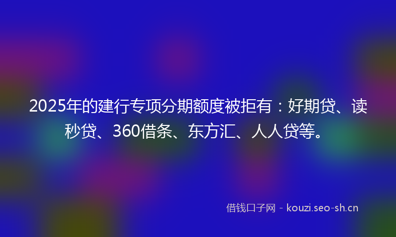 2025年的建行专项分期额度被拒有：好期贷、读秒贷、360借条、东方汇、人人贷等。