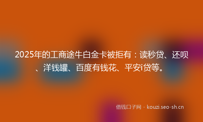 2025年的工商途牛白金卡被拒有:读秒贷、还呗、洋钱罐、百度有钱花、平安i贷等。