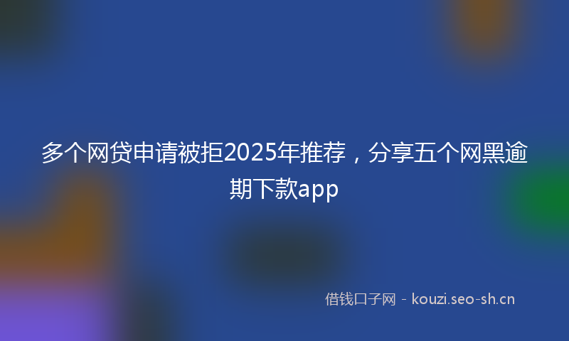 多个网贷申请被拒2025年推荐，分享五个网黑逾期下款app