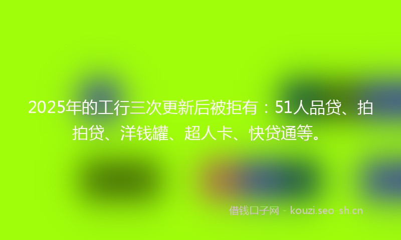 2025年的工行三次更新后被拒有：51人品贷、拍拍贷、洋钱罐、超人卡、快贷通等。