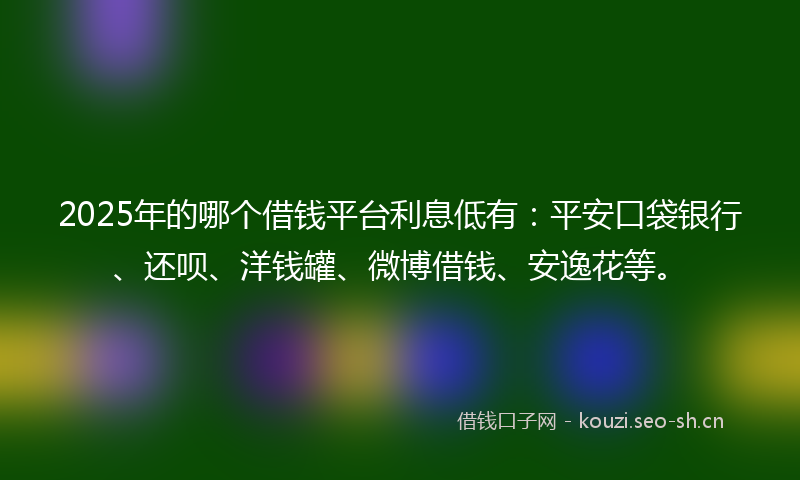 2025年的哪个借钱平台利息低有：平安口袋银行、还呗、洋钱罐、微博借钱、安逸花等。