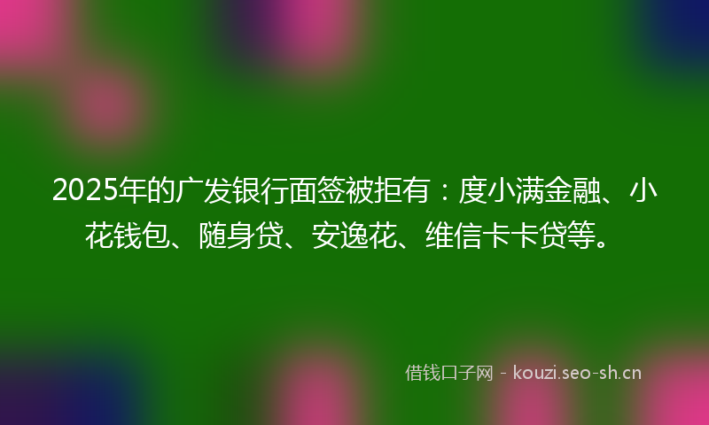 2025年的广发银行面签被拒有：度小满金融、小花钱包、随身贷、安逸花、维信卡卡贷等。