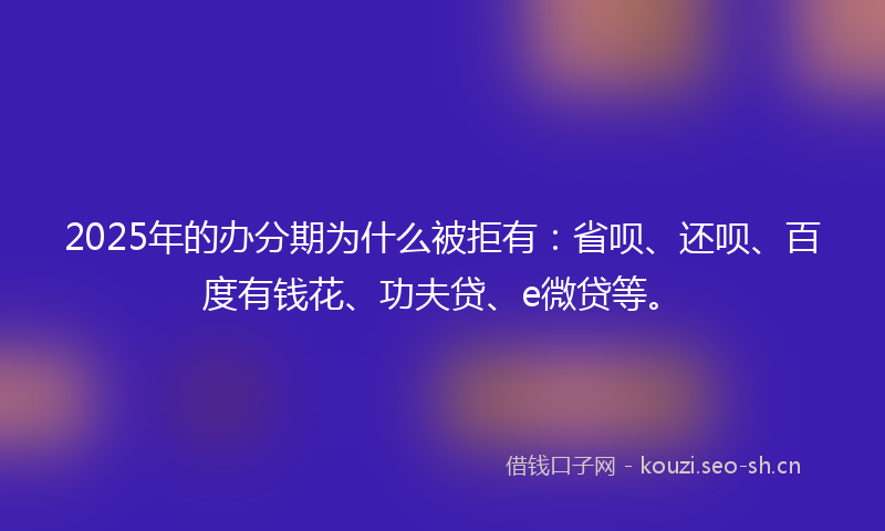 2025年的办分期为什么被拒有：省呗、还呗、百度有钱花、功夫贷、e微贷等。