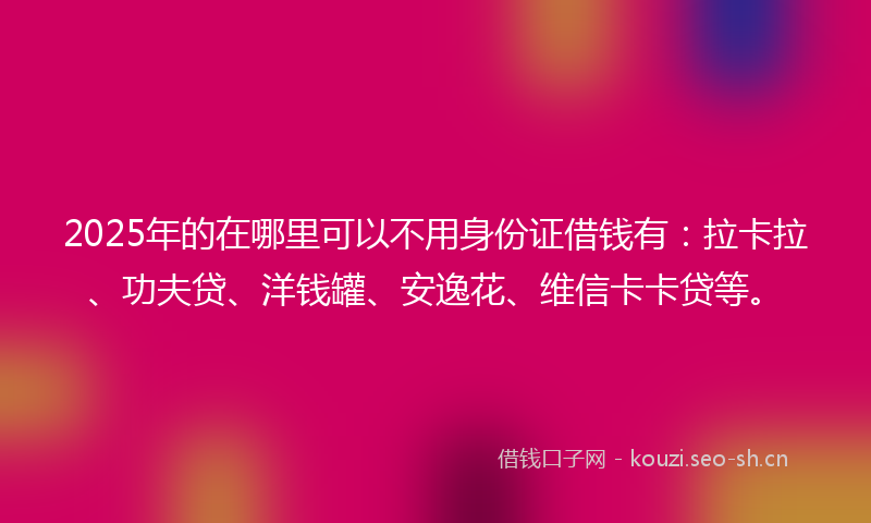 2025年的在哪里可以不用身份证借钱有：拉卡拉、功夫贷、洋钱罐、安逸花、维信卡卡贷等。