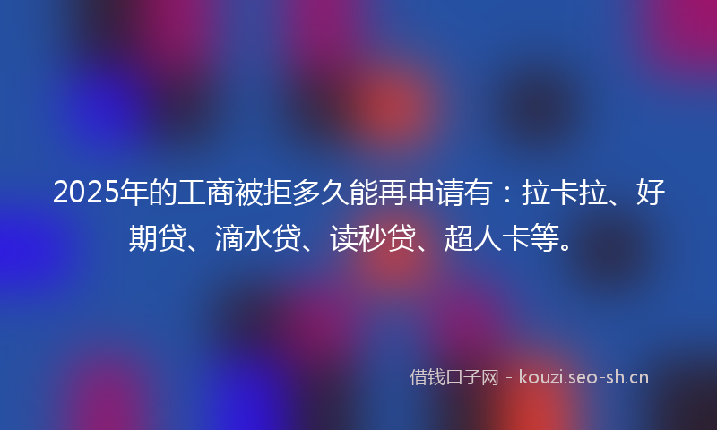 2025年的工商被拒多久能再申请有：拉卡拉、好期贷、滴水贷、读秒贷、超人卡等。