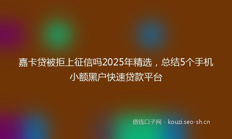 嘉卡贷被拒上征信吗2025年精选，总结5个手机小额黑户快速贷款平台