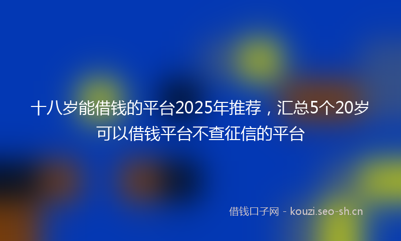 十八岁能借钱的平台2025年推荐，汇总5个20岁可以借钱平台不查征信的平台