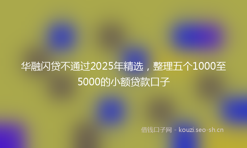 华融闪贷不通过2025年精选,整理五个1000至5000的小额贷款口子