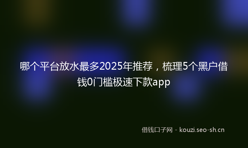哪个平台放水最多2025年推荐，梳理5个黑户借钱0门槛极速下款app